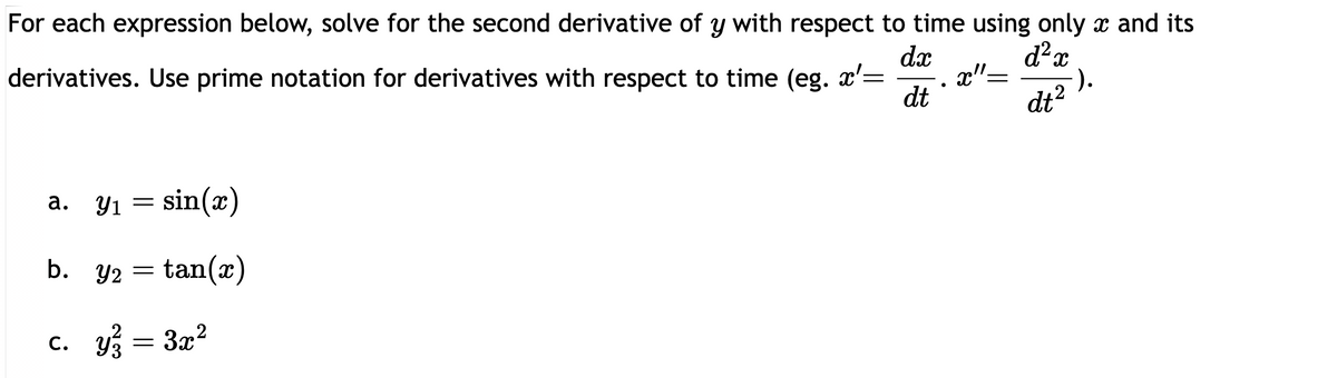 For each expression below, solve for the second derivative of y with respect to time using only x and its
derivatives. Use prime notation for derivatives with respect to time (eg. x'=
dx
d²x
dt2).
a. Y₁ = sin(x)
Y1
tan(x)
b. y/2
Y2
=
c. y² = 3x²
93
dt
●
x"=