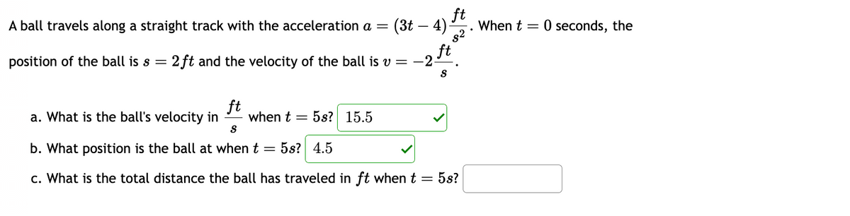 ft
A ball travels along a straight track with the acceleration a= (3t - 4) When t = 0 seconds, the
8²
ft
position of the ball is s = 2ft and the velocity of the ball is v = −2-
S
ft
a. What is the ball's velocity in when t =
S
b. What position is the ball at when t = 5s? 4.5
5s? 15.5
c. What is the total distance the ball has traveled in ft when t
=
5s?