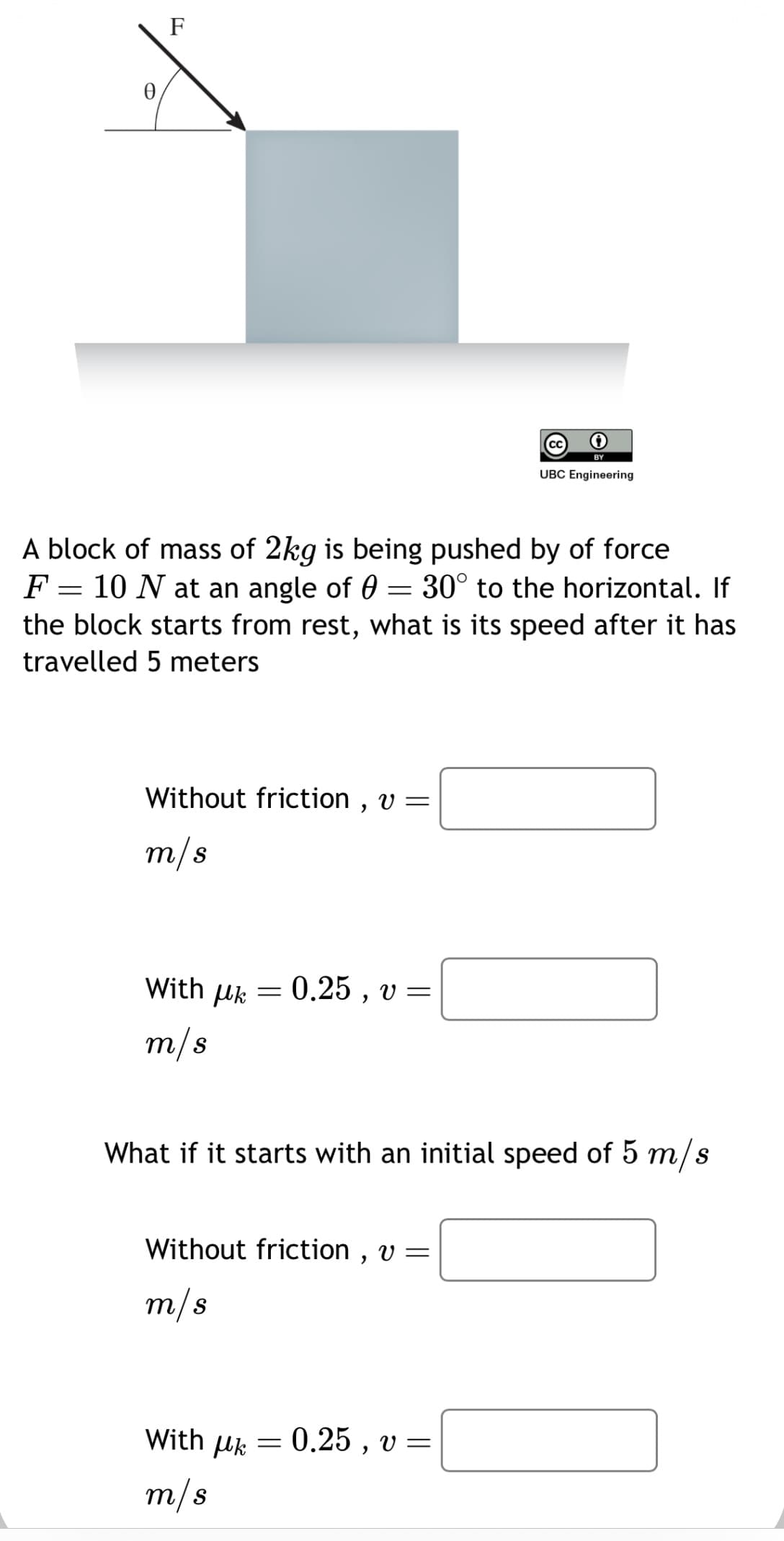 F
A block of mass of 2kg is being pushed by of force
F = 10 N at an angle of 0 = 30° to the horizontal. If
the block starts from rest, what is its speed after it has
travelled 5 meters
Without friction, v =
m/s
With μk
m/s
-
With Uk
m/s
0.25, v=
What if it starts with an initial speed of 5 m/s
Without friction, v =
m/s
=
BY
UBC Engineering
0.25, v=