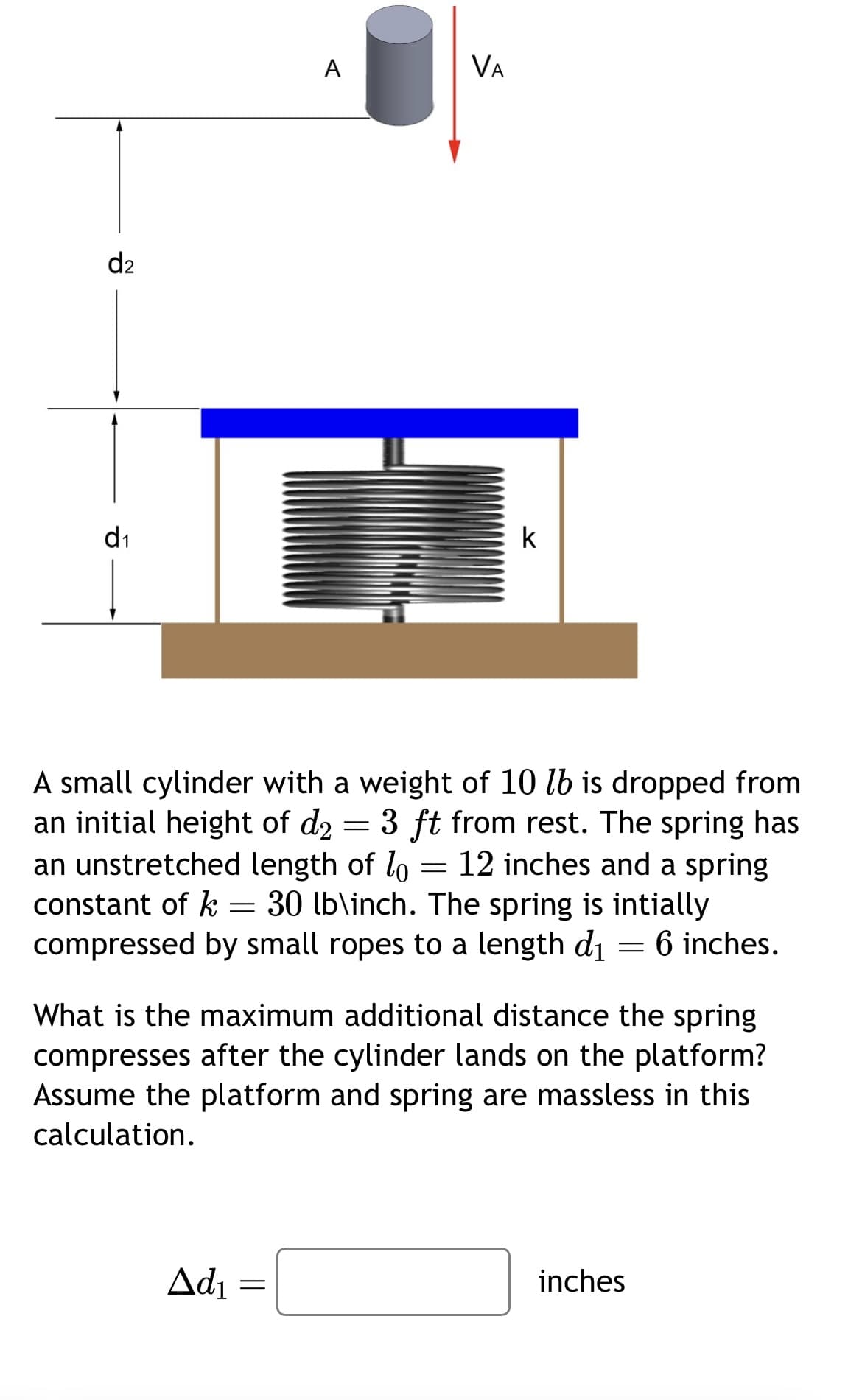 d2
d₁
A
Ad₁
VA
=
A small cylinder with a weight of 10 lb is dropped from
an initial height of d₂: 3 ft from rest. The spring has
an unstretched length of lo = 12 inches and a spring
constant of k = 30 lb\inch. The spring is intially
compressed by small ropes to a length d₁ = 6 inches.
=
k
What is the maximum additional distance the spring
compresses after the cylinder lands on the platform?
Assume the platform and spring are massless in this
calculation.
inches