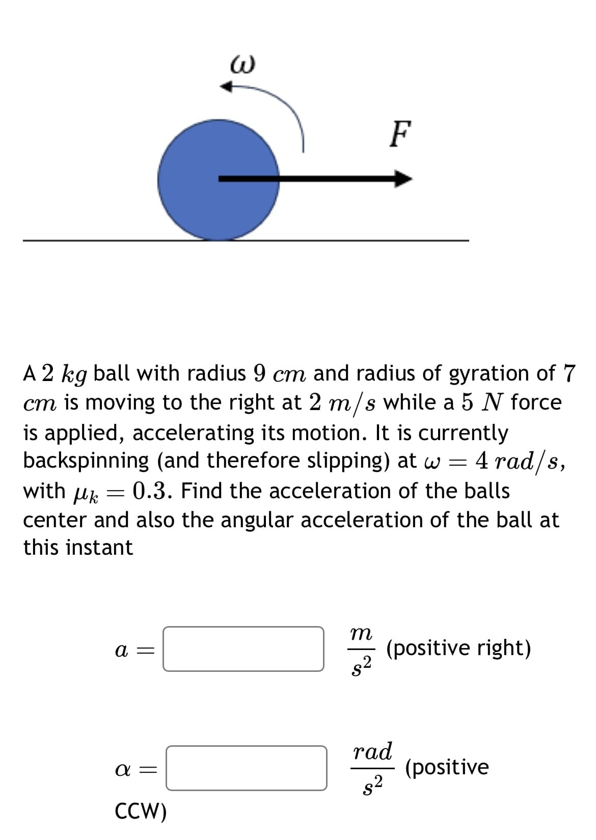 ω
F
A 2 kg ball with radius 9 cm and radius of gyration of 7
cm is moving to the right at 2 m/s while a 5 N force
is applied, accelerating its motion. It is currently
backspinning (and therefore slipping) at w = 4 rad/s,
with μk
= 0.3. Find the acceleration of the balls
center and also the angular acceleration of the ball at
this instant
a =
m
(positive right)
$2
rad
απ
(positive
$2
CCW)