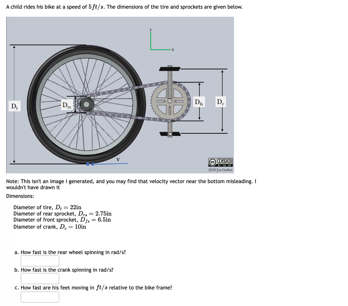 A child rides his bike at a speed of 5ft/s. The dimensions of the tire and sprockets are given below.
D₁
DIS
Diameter of tire, D₁ = 22in
Diameter of rear sprocket, Drs = 2.75in
Diameter of front sprocket, Dfs = 6.5in
Diameter of crank, Dc = 10in
V
a. How fast is the rear wheel spinning in rad/s?
b. How fast is the crank spinning in rad/s?
X
Bogo
Note: This isn't an image I generated, and you may find that velocity vector near the bottom misleading. I
wouldn't have drawn it
Dimensions:
c. How fast are his feet moving in ft/s relative to the bike frame?
Dfs
De
BY NO SA
2020 Joe Graber