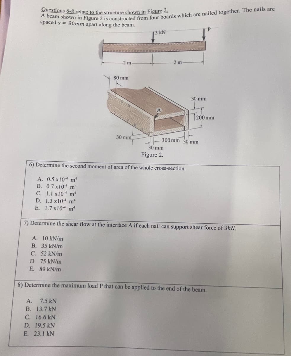 Questions 6-8 relate to the structure shown in Figure 2.
A beam shown in Figure 2 is constructed from four boards which are nailed together. The nails are
spaced s= 80mm apart along the beam.
A. 0.5 x10 m*
B. 0.7 x 104
m²
mª
-2 m
80 mm
A. 10 kN/m
B. 35 kN/m
C. 52 kN/m
D. 75 kN/m
E. 89 kN/m
30 mm
kN
-2 m
30 mm
Figure 2.
6) Determine the second moment of area of the whole cross-section.
30 mm
1200 mm
-300 mm 30 mm
C. 1.1 x10
D. 1.3 x10 mª
E.
1.7 x10+ m²
7) Determine the shear flow at the interface A if each nail can support shear force of 3kN.
8) Determine the maximum load P that can be applied to the end of the beam.
A. 7.5 kN
B. 13.7 kN
C. 16.6 kN
D. 19.5 kN
E. 23.1 kN
