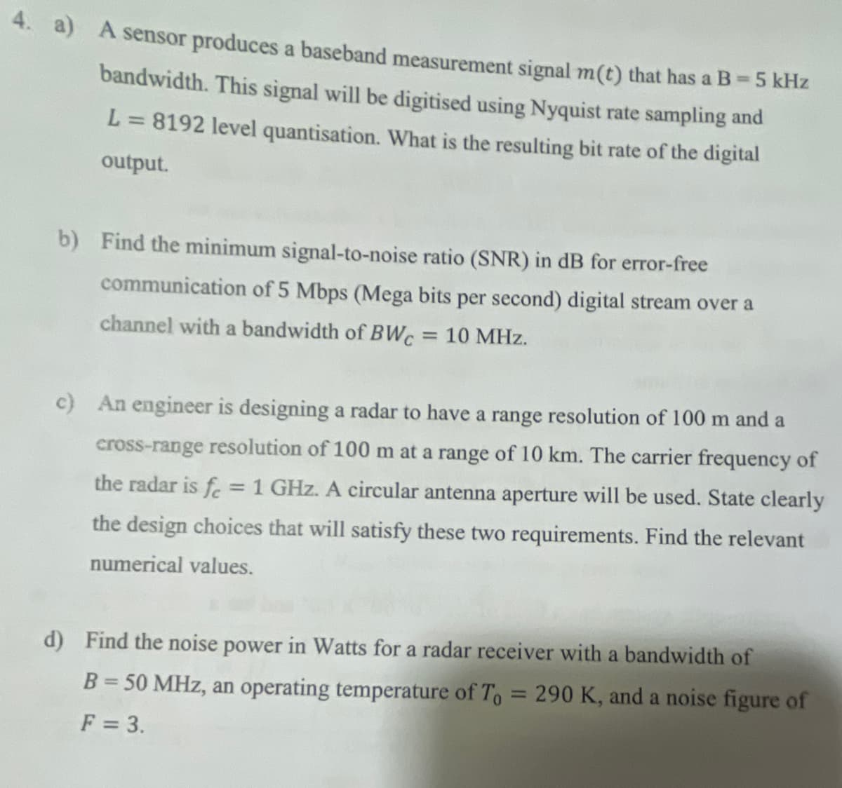 4. a) A sensor produces a baseband measurement signal m(t) that has a B = 5 kHz
bandwidth. This signal will be digitised using Nyquist rate sampling and
L = 8192 level quantisation. What is the resulting bit rate of the digital
output.
b) Find the minimum signal-to-noise ratio (SNR) in dB for error-free
communication of 5 Mbps (Mega bits per second) digital stream over a
channel with a bandwidth of BWC = 10 MHz.
c) An engineer is designing a radar to have a range resolution of 100 m and a
cross-range resolution of 100 m at a range of 10 km. The carrier frequency of
the radar is fe = 1 GHz. A circular antenna aperture will be used. State clearly
the design choices that will satisfy these two requirements. Find the relevant
numerical values.
d) Find the noise power in Watts for a radar receiver with a bandwidth of
B = 50 MHz, an operating temperature of To = 290 K, and a noise figure of
F = 3.