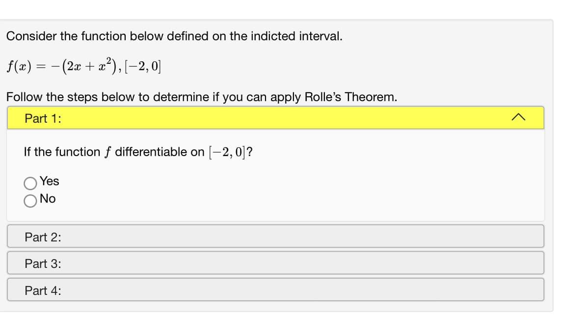 Consider the function below defined on the indicted interval.
f(x) =
(2æ + a*), [-2,0]
Follow the steps below to determine if you can apply Rolle's Theorem.
Part 1:
If the functionf differentiable on [-2,0]?
Yes
No
Part 2:
Part 3:
Part 4:
