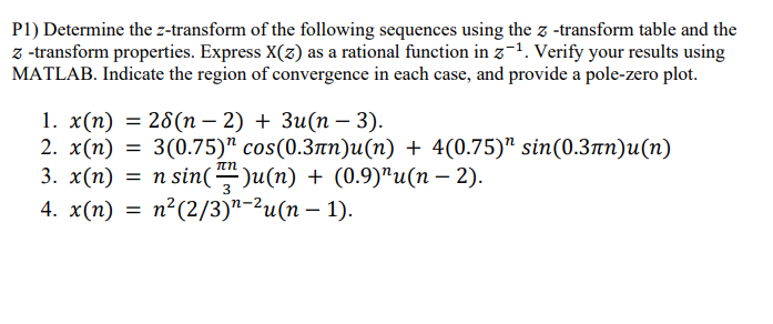 P1) Determine the z-transform of the following sequences using the z-transform table and the
z-transform properties. Express X(z) as a rational function in z¹. Verify your results using
MATLAB. Indicate the region of convergence in each case, and provide a pole-zero plot.
-
1. x(n) = 28(n − 2) + 3u(n − 3).
2. x(n) = 3(0.75)" cos(0.3лn)u(n) + 4(0.75)" sin(0.3)u(n)
3. x(n) = n sin()u(n) + (0.9)"u(n − 2).
4. x(n) =
n² (2/3)u(n-1).
-