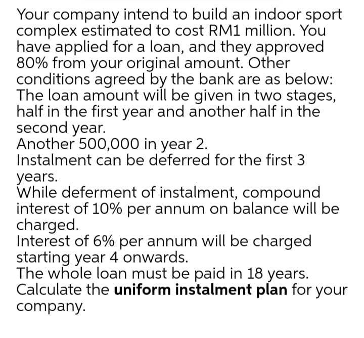 Your company intend to build an indoor sport
complex estimated to cost RM1 million. You
have applied for a loan, and they approved
80% from your original amount. Other
conditions agreed by the bank are as below:
The loan amount will be given in two stages,
half in the first year and another half in the
second year.
Another 500,000 in year 2.
Instalment can be deferred for the first 3
years.
While deferment of instalment, compound
interest of 10% per annum on balance will be
charged.
Interest of 6% per annum will be charged
starting year 4 onwards.
The whole loan must be paid in 18 years.
Calculate the uniform instalment plan for your
company.
