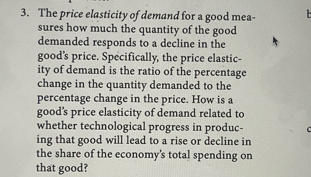 3. The price elasticity of demand for a good mea-
sures how much the quantity of the good
demanded responds to a decline in the
good's price. Specifically, the price elastic-
ity of demand is the ratio of the percentage
change in the quantity demanded to the
percentage change in the price. How is a
good's price elasticity of demand related to
whether technological progress in produc-
ing that good will lead to a rise or decline in
the share of the economy's total spending on
that good?
b