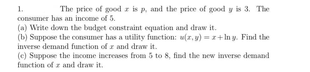 1.
The price of good x is p, and the price of good y is 3. The
consumer has an income of 5.
(a) Write down the budget constraint equation and draw it.
(b) Suppose the consumer has a utility function: u(x, y) = x+lny. Find the
inverse demand function of x and draw it.
(c) Suppose the income increases from 5 to 8, find the new inverse demand
function of x and draw it.