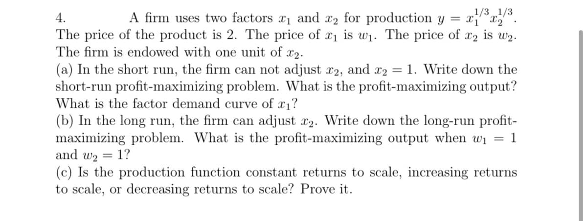4.
1/3 1/3
is w2.
A firm uses two factors x₁ and x2 for production y = x1 x2
The price of the product is 2. The price of x1 is w1.
The price of X2
The firm is endowed with one unit of x2.
(a) In the short run, the firm can not adjust x2, and x2 = 1. Write down the
short-run profit-maximizing problem. What is the profit-maximizing output?
What is the factor demand curve of x1?
(b) In the long run, the firm can adjust x2. Write down the long-run profit-
maximizing problem. What is the profit-maximizing output when w₁ = 1
and w2 = 1?
(c) Is the production function constant returns to scale, increasing returns
to scale, or decreasing returns to scale? Prove it.