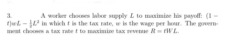 3.
t)wL
-
-
A worker chooses labor supply L to maximize his payoff: (1
L² in which t is the tax rate, w is the wage per hour. The govern-
ment chooses a tax rate t to maximize tax revenue R = tWL.