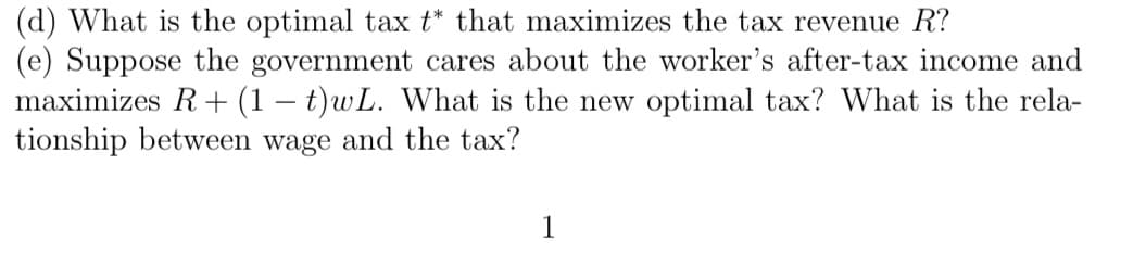 (d) What is the optimal tax t* that maximizes the tax revenue R?
(e) Suppose the government cares about the worker's after-tax income and
maximizes R+ (1 − t)wL. What is the new optimal tax? What is the rela-
tionship between wage and the tax?