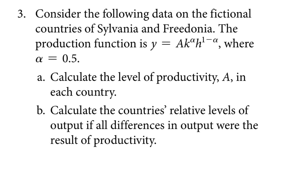 3. Consider the following data on the fictional
countries of Sylvania and Freedonia. The
production function is y Akah¹-a, where
α = 0.5.
=
a. Calculate the level of productivity, A, in
each country.
b. Calculate the countries' relative levels of
output if all differences in output were the
result of productivity.