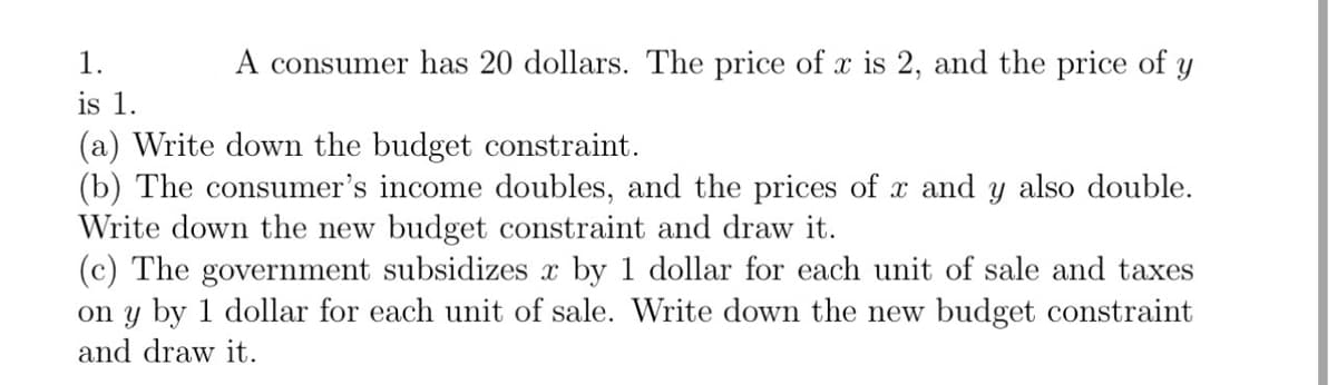 A consumer has 20 dollars. The price of x is 2, and the price of y
1.
is 1.
(a) Write down the budget constraint.
(b) The consumer's income doubles, and the prices of x and y also double.
Write down the new budget constraint and draw it.
(c) The government subsidizes x by 1 dollar for each unit of sale and taxes
on y by 1 dollar for each unit of sale. Write down the new budget constraint
and draw it.