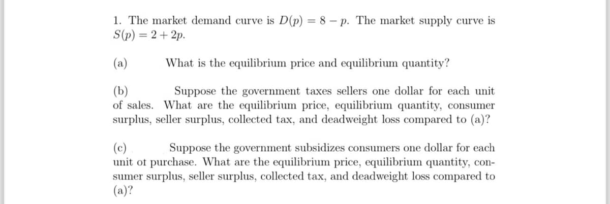1. The market demand curve is D(p) = 8p. The market supply curve is
S(p)=2+2p.
(a)
What is the equilibrium price and equilibrium quantity?
(b)
Suppose the government taxes sellers one dollar for each unit
of sales. What are the equilibrium price, equilibrium quantity, consumer
surplus, seller surplus, collected tax, and deadweight loss compared to (a)?
(c)
Suppose the government subsidizes consumers one dollar for each
unit of purchase. What are the equilibrium price, equilibrium quantity, con-
sumer surplus, seller surplus, collected tax, and deadweight loss compared to
(a)?