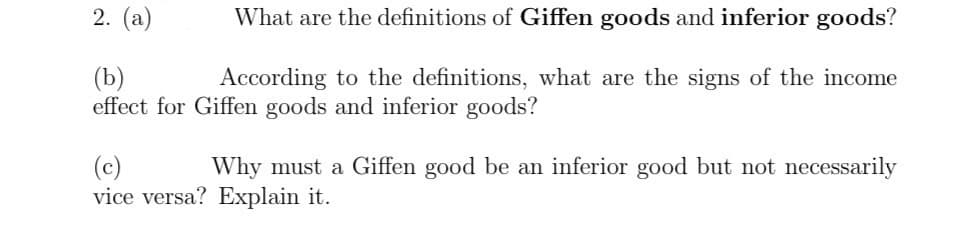 2. (a)
(b)
What are the definitions of Giffen goods and inferior goods?
According to the definitions, what are the signs of the income
effect for Giffen goods and inferior goods?
(c)
Why must a Giffen good be an inferior good but not necessarily
vice versa? Explain it.