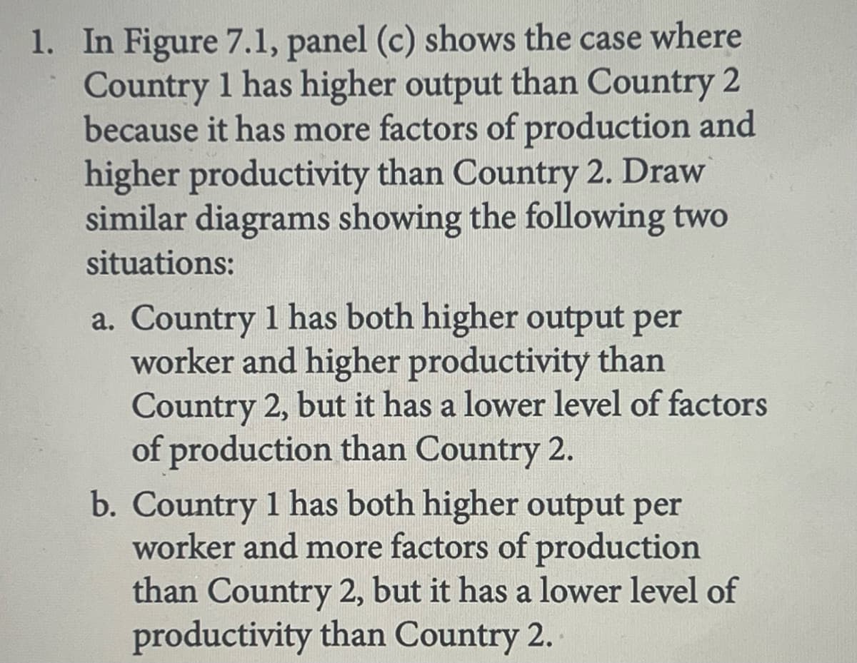 1. In Figure 7.1, panel (c) shows the case where
Country 1 has higher output than Country 2
because it has more factors of production and
higher productivity than Country 2. Draw
similar diagrams showing the following two
situations:
a. Country 1 has both higher output per
worker and higher productivity than
Country 2, but it has a lower level of factors
of production than Country 2.
b. Country 1 has both higher output per
worker and more factors of production
than Country 2, but it has a lower level of
productivity than Country 2.