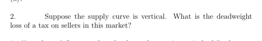 2.
Suppose the supply curve is vertical. What is the deadweight
loss of a tax on sellers in this market?