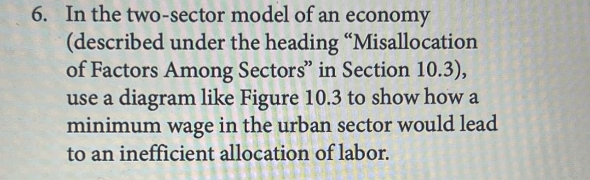 6. In the two-sector model of an economy
(described under the heading "Misallocation
of Factors Among Sectors" in Section 10.3),
use a diagram like Figure 10.3 to show how a
minimum wage in the urban sector would lead
to an inefficient allocation of labor.