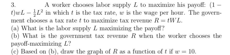 3.
A worker chooses labor supply L to maximize his payoff: (1-
t)wL – ½L² in which t is the tax rate, w is the wage per hour. The govern-
ment chooses a tax rate t to maximize tax revenue R = tWL.
-
(a) What is the labor supply L maximizing the payoff?
(b) What is the government tax revenue R when the worker chooses the
payoff-maximizing L?
(c) Based on (b), draw the graph of R as a function of t if w = 10.