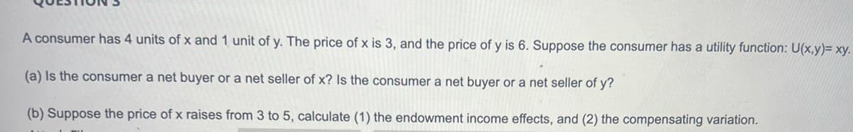 A consumer has 4 units of x and 1 unit of y. The price of x is 3, and the price of y is 6. Suppose the consumer has a utility function: U(x,y)= xy.
(a) Is the consumer a net buyer or a net seller of x? Is the consumer a net buyer or a net seller of y?
(b) Suppose the price of x raises from 3 to 5, calculate (1) the endowment income effects, and (2) the compensating variation.