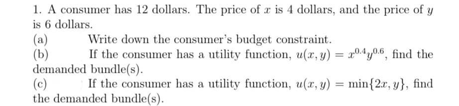 1. A consumer has 12 dollars. The price of x is 4 dollars, and the price of y
is 6 dollars.
Write down the consumer's budget constraint.
If the consumer has a utility function, u(x, y) = x0.4y0.6, find the
demanded bundle(s).
(c)
If the consumer has a utility function, u(x, y) = min{2x, y}, find
the demanded bundle(s).
(a)
(b)