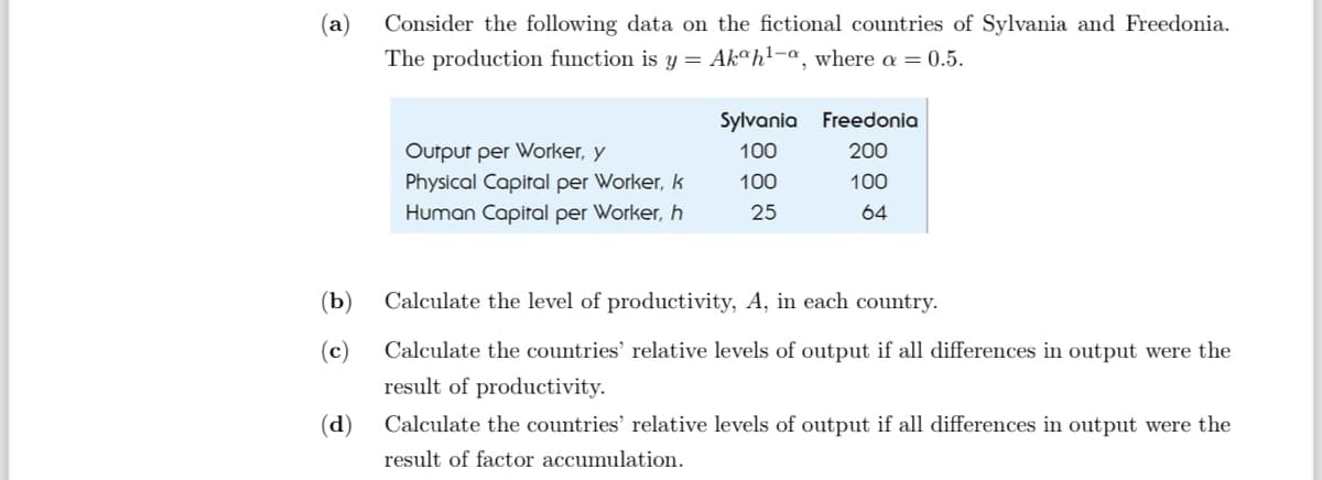 (a)
Consider the following data on the fictional countries of Sylvania and Freedonia.
The production function is y = Akah¹-a, where a = 0.5.
Sylvania Freedonia
Output per Worker, y
100
200
Physical Capital per Worker, k
100
100
Human Capital per Worker, h
25
64
(b) Calculate the level of productivity, A, in each country.
(c)
(d)
Calculate the countries' relative levels of output if all differences in output were the
result of productivity.
Calculate the countries' relative levels of output if all differences in output were the
result of factor accumulation.