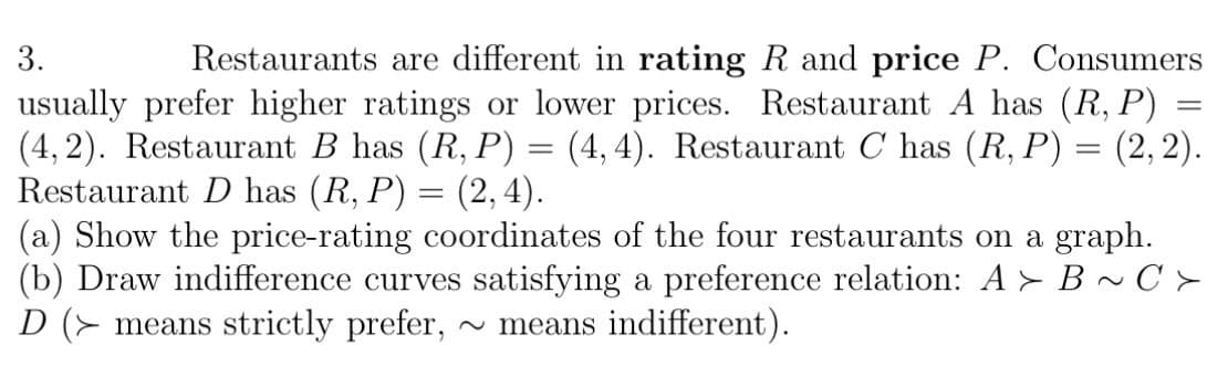 3.
Restaurants are different in rating R and price P. Consumers
usually prefer higher ratings or lower prices. Restaurant A has (R, P) =
(4,2). Restaurant B has (R, P) = (4,4). Restaurant C has (R, P) = (2, 2).
Restaurant D has (R, P) = (2, 4).
(a) Show the price-rating coordinates of the four restaurants on a graph.
(b) Draw indifference curves satisfying a preference relation: A➤ B~C>
D ( means strictly prefer, ~ means indifferent).