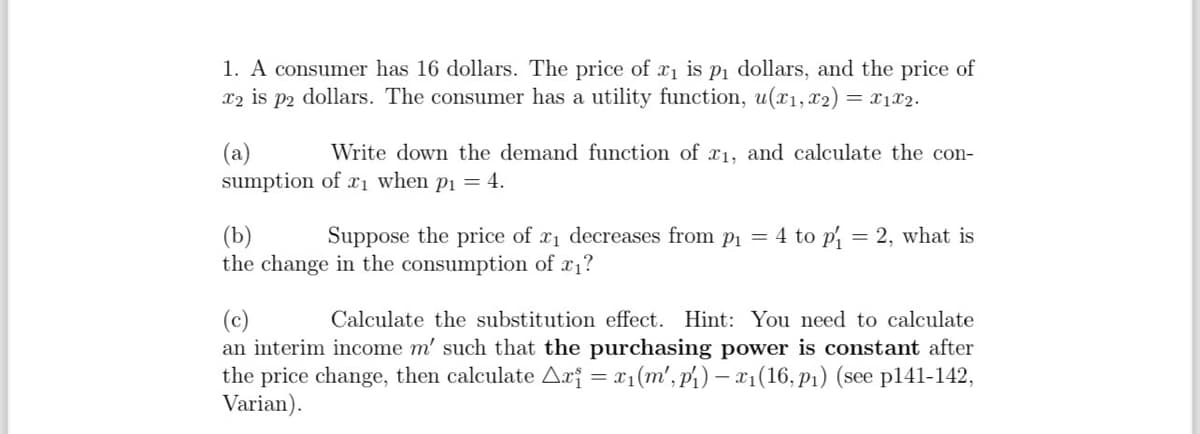 1. A consumer has 16 dollars. The price of x₁ is p₁ dollars, and the price of
x2 is p2 dollars. The consumer has a utility function, u(x1, x2) = x1x2.
(a)
Write down the demand function of x1, and calculate the con-
sumption of x₁ when p₁ = 4.
(b)
Suppose the price of x₁ decreases from p₁ = 4 to p₁ = 2, what is
the change in the consumption of x₁?
(c)
Calculate the substitution effect. Hint: You need to calculate
an interim income m' such that the purchasing power is constant after
the price change, then calculate Ar₁ = x₁(m', p₁) - x₁(16, p₁) (see p141-142,
Varian).