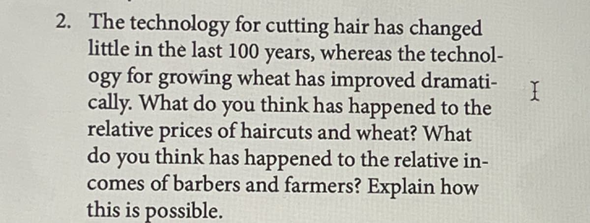 2. The technology for cutting hair has changed
little in the last 100 years, whereas the technol-
ogy for growing wheat has improved dramati-
cally. What do you think has happened to the
relative prices of haircuts and wheat? What
do you think has happened to the relative in-
comes of barbers and farmers? Explain how
this is possible.
I