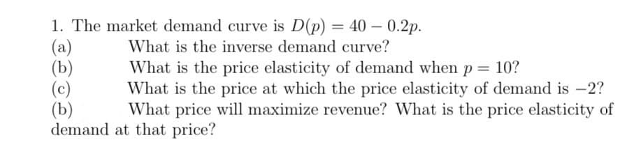 1. The market demand curve is D(p) = 40 -0.2p.
(a)
(b)
(b)
What is the inverse demand curve?
What is the price elasticity of demand when p = 10?
What is the price at which the price elasticity of demand is -2?
What price will maximize revenue? What is the price elasticity of
demand at that price?