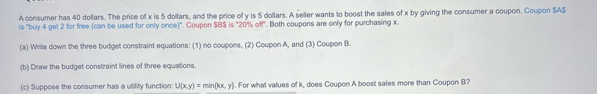 A consumer has 40 dollars. The price of x is 5 dollars, and the price of y is 5 dollars. A seller wants to boost the sales of x by giving the consumer a coupon. Coupon $A$
is "buy 4 get 2 for free (can be used for only once)". Coupon $B$ is "20% off". Both coupons are only for purchasing x.
(a) Write down the three budget constraint equations: (1) no coupons, (2) Coupon A, and (3) Coupon B.
(b) Draw the budget constraint lines of three equations.
(c) Suppose the consumer has a utility function: U(x,y) = min{kx, y). For what values of k, does Coupon A boost sales more than Coupon B?