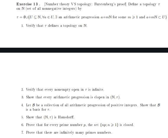 Exercise 13. Number theory VS topology: Furstenberg's proof Define a topology T
on N (set of all nonnegative integers) by
T = @U{UCN, Va EU, an arithmetic progression a+mN for some m > 1 and a+mN CU}
1. Verify that defines a topology on N.
2. Verify that every nonempty open in 7 is infinite.
3. Show that every arithmetic progression is clopen in (N, 7).
4. Let B be a collection of all arithmetic progression of positive integers. Show that B
is a basis for 7.
5. Show that (N, ) is Hausdorff.
6. Prove that for every prime number p, the set {np; n> 1} is closed.
7. Prove that there are infinitely many primes numbers.
