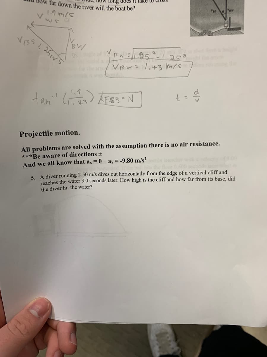 VIS
does it
far down the river will the boat be?
1.9 m/s
IV
BW
Ongle of VBW = √/195²-1.25ª
ano V₁w=11,43 m/s
1.25m/5
tan" (13) ZE53 N
t = d
Yes
Projectile motion.
All problems are solved with the assumption there is no air resistance.
***Be aware of directions +
And we all know that ax = 0
ay = -9.80 m/s² etile lour
"BW
5. A diver running 2.50 m/s dives out horizontally from the edge of a vertical cliff and
reaches the water 3.0 seconds later. How high is the cliff and how far from its base, did
the diver hit the water?
