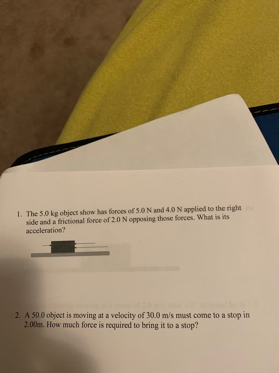 1. The 5.0 kg object show has forces of 5.0 N and 4.0 N applied to the right the
side and a frictional force of 2.0 N opposing those forces. What is its
acceleration?
speed of
2. A 50.0 object is moving at a velocity of 30.0 m/s must come to a stop in
2.00m. How much force is required to bring it to a stop?