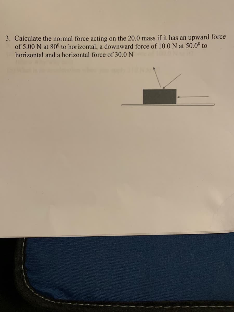 3. Calculate the normal force acting on the 20.0 mass if it has an upward force
of 5.00 N at 80° to horizontal, a downward force of 10.0 N at 50.0° to
horizontal and a horizontal force of 30.0 N