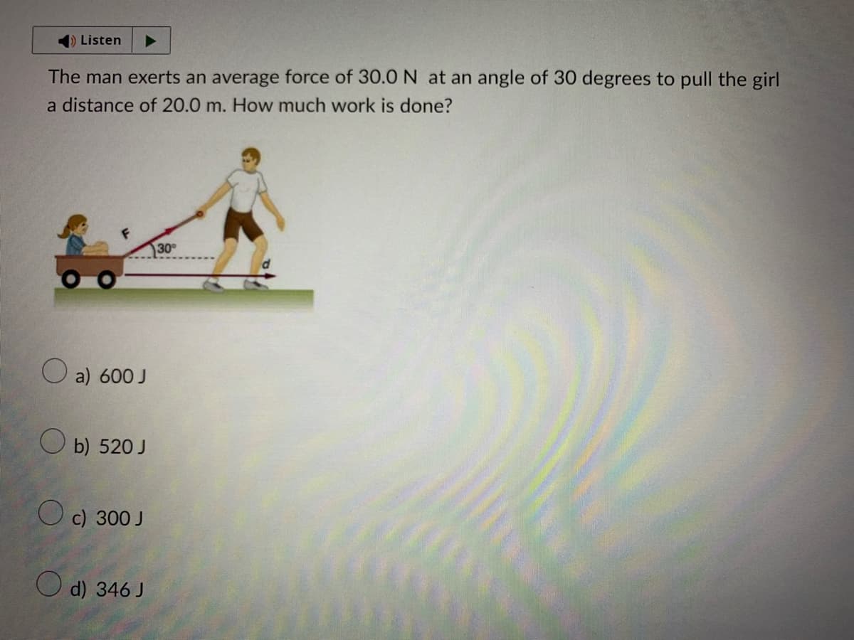 Listen
The man exerts an average force of 30.0 N at an angle of 30 degrees to pull the girl
a distance of 20.0 m. How much work is done?
a) 600 J
Ob) 520 J
c) 300 J
d) 346 J
30°