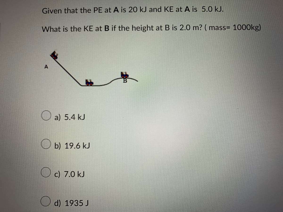 Given that the PE at A is 20 kJ and KE at A is 5.0 kJ.
What is the KE at B if the height at B is 2.0 m? (mass= 1000kg)
A
a) 5.4 kJ
b) 19.6 kJ
c) 7.0 kJ
d) 1935 J