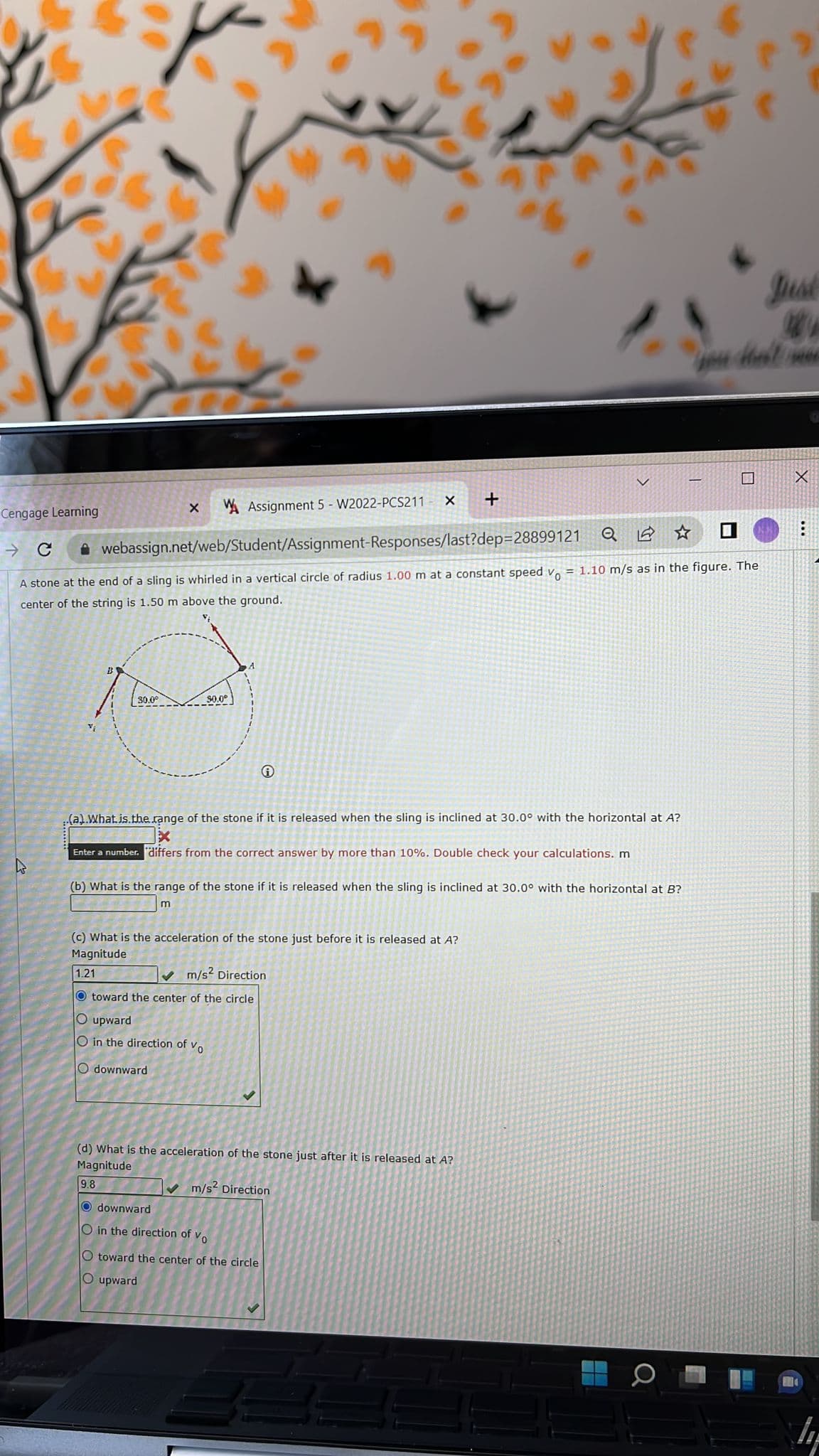 Just
口
+
Cengage Learning
A Assignment 5 - W2022-PCS211
它☆
A webassign.net/web/Student/Assignment-Responses/last?dep=28899121
A stone at the end of a sling is whirled in a vertical circle of radius 1.00 m at a constant speed v. = 1.10 m/s as in the figure. The
center of the string is 1.50 m above the ground.
30.0°
30.0°
(a).What.is.the range of the stone if it is released when the sling is inclined at 30.0° with the horizontal at A?
Enter a number. differs from the correct answer by more than 10%. Double check your calculations. m
(b) What is the range of the stone if it is released when the sling is inclined at 30.0° with the horizontal at B?
m
(c) What is the acceleration of the stone just before it is released at A?
Magnitude
1.21
V m/s? Direction
O toward the center of the circle
O upward
O in the direction of vo
O downward
(d) What is the acceleration of the stone just after it is released at A?
Magnitude
9.8
V m/s? Direction
O downward
O in the direction of vo
O toward the center of the circle
O upward
104
O O
