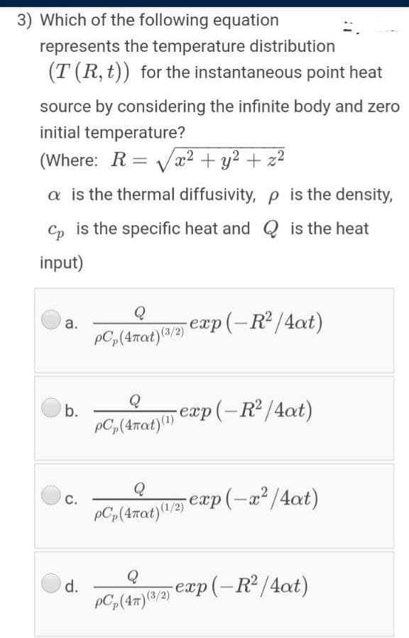 3) Which of the following equation
represents the temperature distribution
(T (R, t)) for the instantaneous point heat
source by considering the infinite body and zero
initial temperature?
(Where: R = Vx2 + y2 + z2
a is the thermal diffusivity, p is the density,
Cp is the specific heat and Q is the heat
input)
-exp(-R2/4at)
а.
PC,(4mat)(8/2)
b.
pC,(4rat)1) Cxp (– R² /4at)
Q
с.
Q
d.
-exp (-R2/4at)
PC(47) (3/2)
