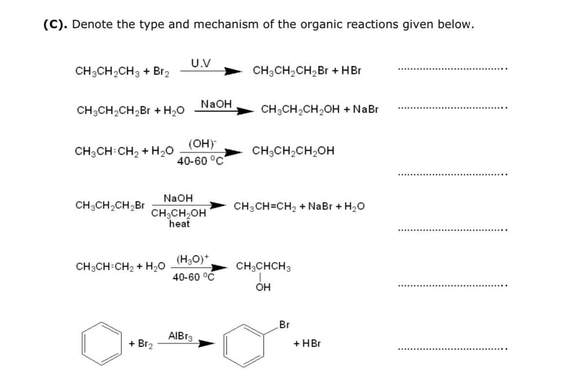 (C). Denote the type and mechanism of the organic reactions given below.
U.V
CH3CH2CH3 + Br2
CH3CH2CH,Br + HBr
NaOH
CH3CH2CH,Br + H2O
CH3CH,CH,OH + NaBr
(OH)
CH3CH:CH2 + H20
CH3CH2CH2OH
40-60 °C
NaOH
CH3CH2CH,Br
CH3 CH=CH2 + NaBr + H20
CH3CH,OH
heat
(H30)*.
CH3CH-CH2 + H20
CH;CHCH3
40-60 °C
OH
Br
AIB13
+ Br2
+ HBr
