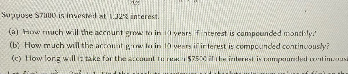 dx
Suppose $7000 is invested at 1.32% interest.
(a) How much will the account grow to in 10 years if interest is compounded monthly?
(b) How much will the account grow to in 10 years if interest is compounded continuously?
(c) How long will it take for the account to reach $7500 if the interest is compounded continuousl
3
