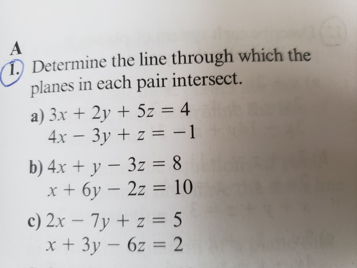 1. Determine the line through which the
planes in each pair intersect.
a) 3x + 2y + 5z = 4
4x - 3y + z = −1
b) 4x + y − 3z = 8
-
x + 6y - 2z = 10
c) 2x - 7y + z = 5
x + 3y - 6z = 2