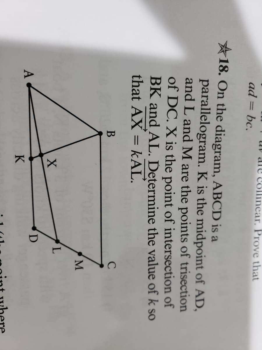 ad = bc.
A
18. On the diagram, ABCD is a
parallelogram. K is the midpoint of AD,
and L and M are the points of trisection
of DC. X is the point of intersection of
BK and AL. Determine the value of k so
that AX = KAL.
are collinear. Prove that
B
X
K
D
L
C
M