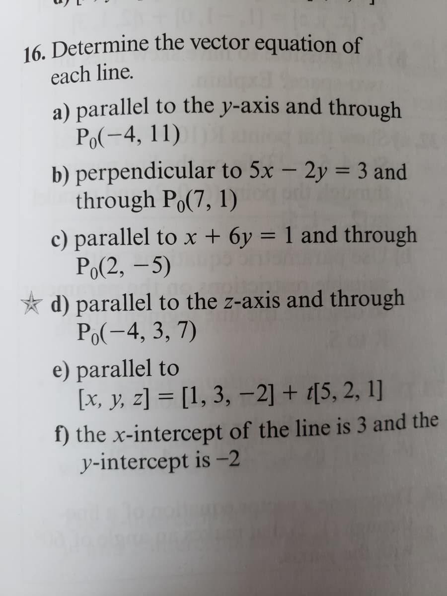 16. Determine the vector equation of
each line.
a) parallel to the y-axis and through
Po(-4, 11)
b) perpendicular to 5x - 2y = 3 and
through Po(7, 1)
c) parallel to x + 6y = 1 and through
Po(2,-5)
d) parallel to the z-axis and through
Po(-4, 3, 7)
e) parallel to
[x, y, z]= [1, 3, -2] + [5, 2, 1]
f) the x-intercept of the line is 3 and the
y-intercept is -2