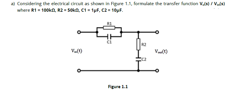 a) Considering the electrical circuit as shown in Figure 1.1, formulate the transfer function V.(s) / Vin(s)
where R1 = 100k2, R2 = 50k£, C1 = 1µF, C2 = 10µF.
R1
C1
R2
Vin(t)
Vout(t)
C2
L.
Figure 1.1