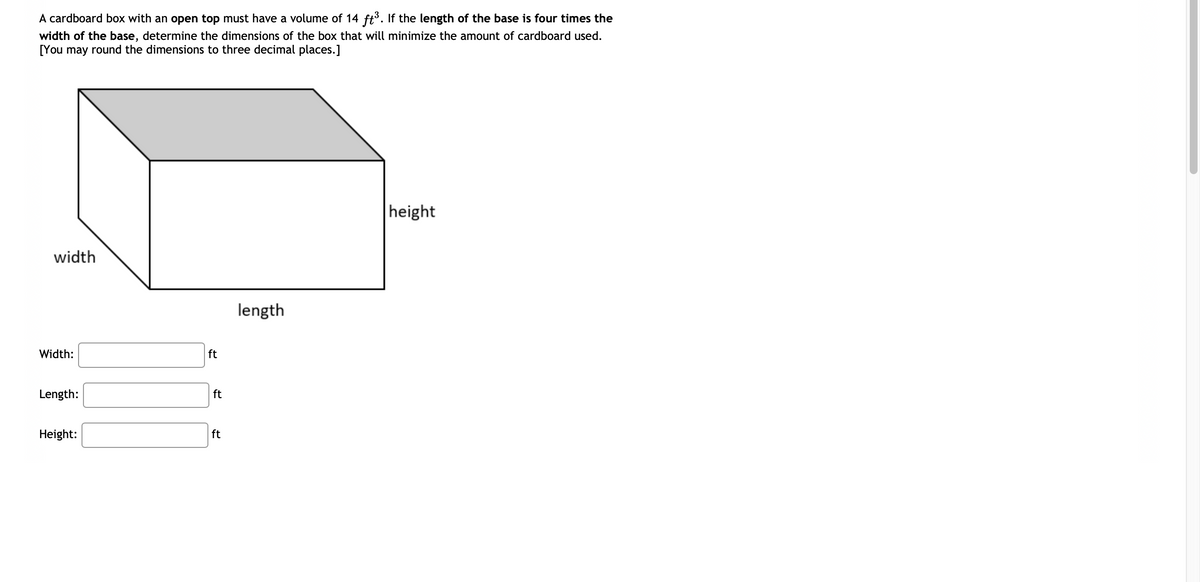 A cardboard box with an open top must have a volume of 14 ft³. If the length of the base is four times the
width of the base, determine the dimensions of the box that will minimize the amount of cardboard used.
[You may round the dimensions to three decimal places.]
width
Width:
Length:
Height:
ft
ft
ft
length
height