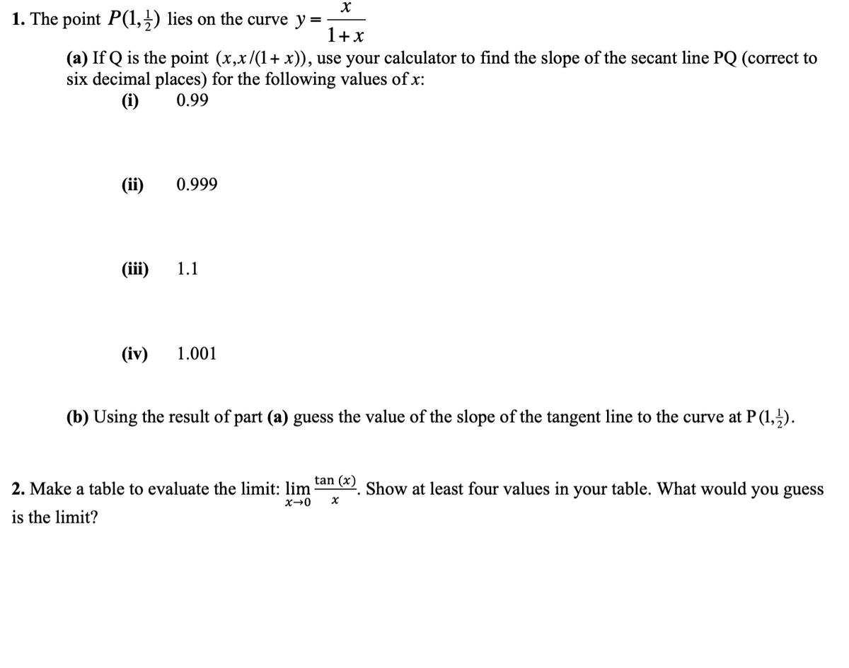 X
1. The point P(1,2) lies on the curve y
1+x
(a) If Q is the point (x,x/(1+x)), use your calculator to find the slope of the secant line PQ (correct to
six decimal places) for the following values of x:
(i)
0.99
(ii)
(iii)
(iv)
0.999
1.1
1.001
(b) Using the result of part (a) guess the value of the slope of the tangent line to the curve at P (1,¹).
2. Make a table to evaluate the limit: lim tan (x). Show at least four values in your table. What would you guess
x-0
X
is the limit?