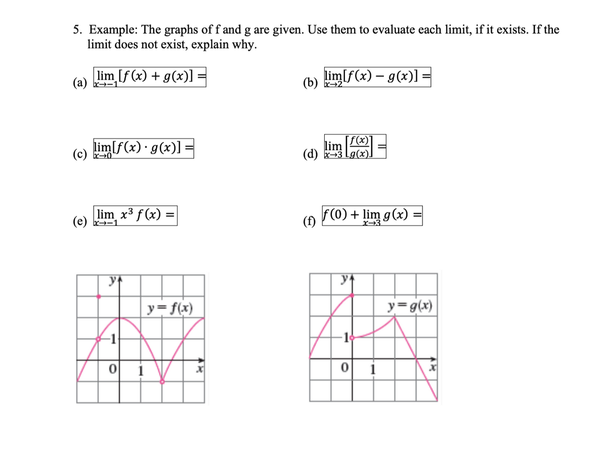 5. Example: The graphs of f and g are given. Use them to evaluate each limit, if it exists. If the
limit does not exist, explain why.
lim [f(x) + g(x)] =
(a) x1
lim[f(x) g(x)] =
(c) x0²
lim_x³ f(x) =
(e) x1
y+
-1
0
1
y = f(x)
lim[f(x) = g(x)]
(b) x2
[f(x)]
lim
(d) x 3 Lg(x)]
f(0) + lim g(x)=
y
∙10
0
1
y = g(x)
x