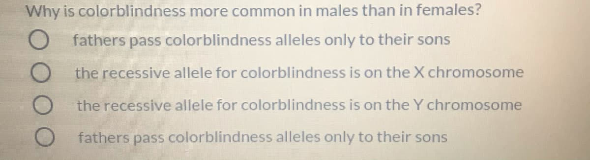 Why is colorblindness more common in males than in females?
O fathers pass colorblindness alleles only to their sons
O the recessive allele for colorblindness is on the X chromosome
O the recessive allele for colorblindness is on the Y chromosome
fathers pass colorblindness alleles only to their sons
